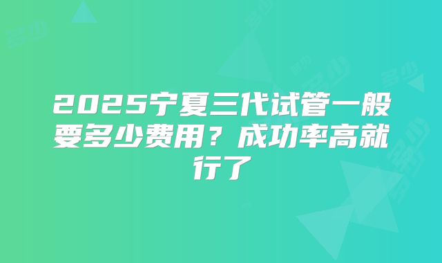 2025宁夏三代试管一般要多少费用?成功率高就行了