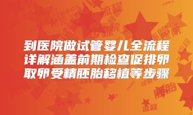 到医院做试管婴儿全流程详解涵盖前期检查促排卵取卵受精胚胎移植等步骤