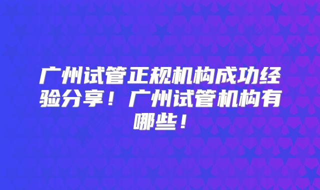 广州试管正规机构成功经验分享!广州试管机构有哪些!