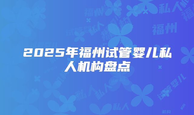 2025年福州试管婴儿私人机构盘点