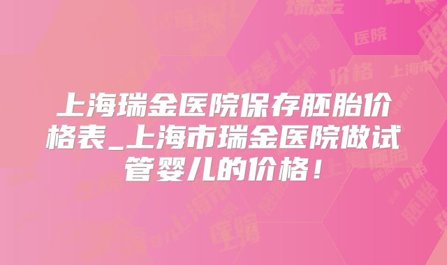 上海瑞金医院保存胚胎价格表_上海市瑞金医院做试管婴儿的价格！