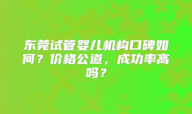 东莞试管婴儿机构口碑如何?价格公道,成功率高吗?