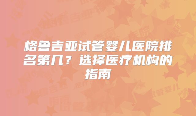 格鲁吉亚试管婴儿医院排名第几？选择医疗机构的指南