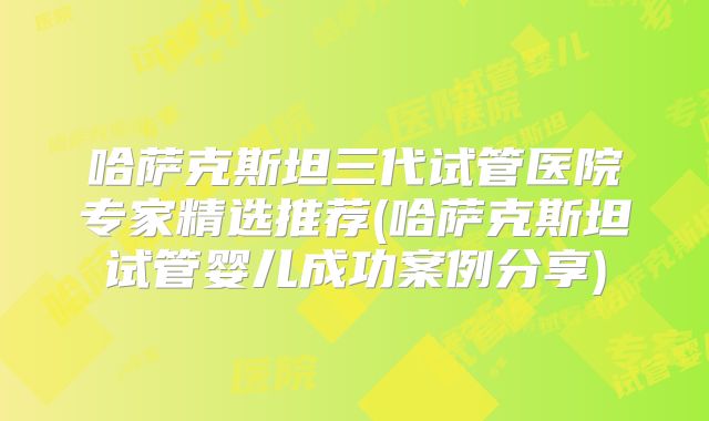 哈萨克斯坦三代试管医院专家精选推荐(哈萨克斯坦试管婴儿成功案例分享)