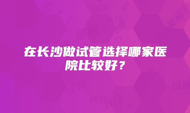 在长沙做试管选择哪家医院比较好？