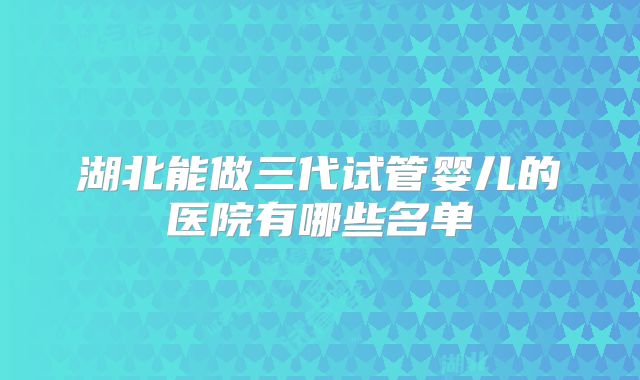 湖北能做三代试管婴儿的医院有哪些名单