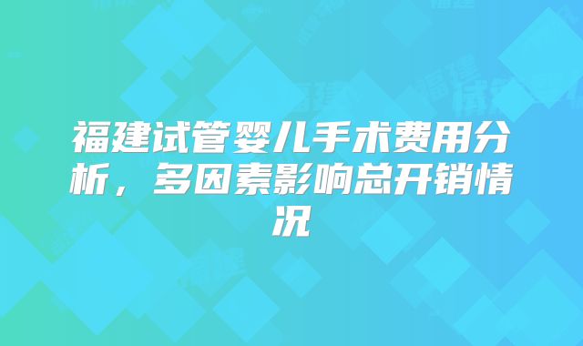 福建试管婴儿手术费用分析,多因素影响总开销情况