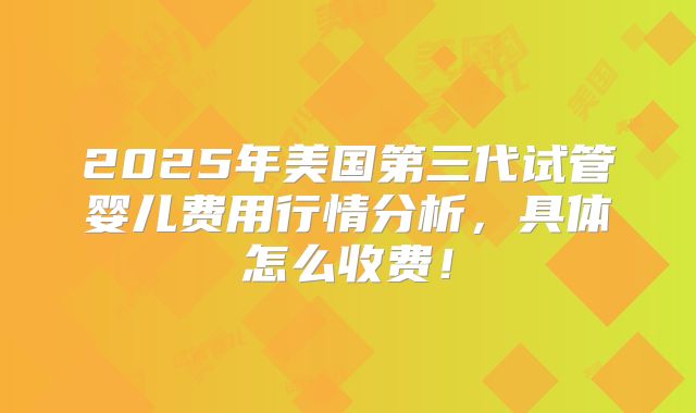 2025年美国第三代试管婴儿费用行情分析，具体怎么收费！