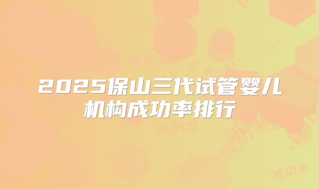2025保山三代试管婴儿机构成功率排行