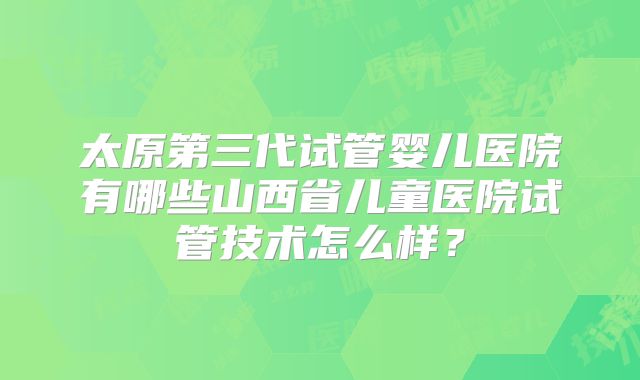 太原第三代试管婴儿医院有哪些山西省儿童医院试管技术怎么样?
