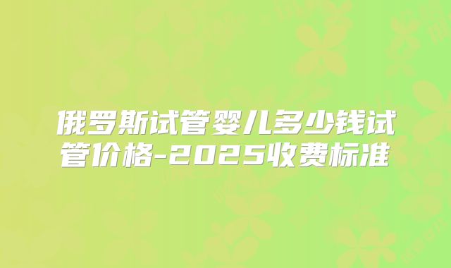 俄罗斯试管婴儿多少钱试管价格-2025收费标准