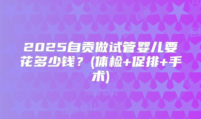 2025自贡做试管婴儿要花多少钱?(体检+促排+手术)