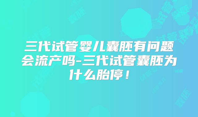 三代试管婴儿囊胚有问题会流产吗-三代试管囊胚为什么胎停!
