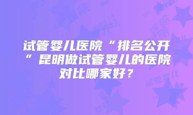试管婴儿医院“排名公开”昆明做试管婴儿的医院对比哪家好？