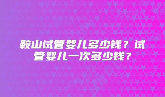 鞍山试管婴儿多少钱？试管婴儿一次多少钱？