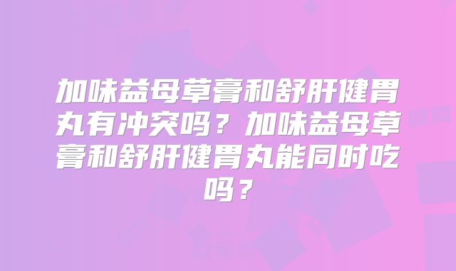 加味益母草膏和舒肝健胃丸有冲突吗?加味益母草膏和舒肝健胃丸能同时吃吗?