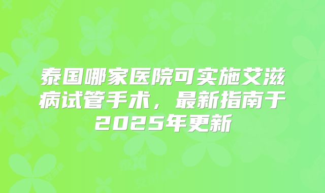 泰国哪家医院可实施艾滋病试管手术，最新指南于2025年更新