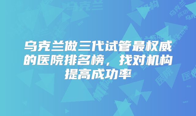 乌克兰做三代试管最权威的医院排名榜，找对机构提高成功率
