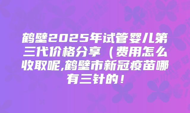 鹤壁2025年试管婴儿第三代价格分享（费用怎么收取呢,鹤壁市新冠疫苗哪有三针的！
