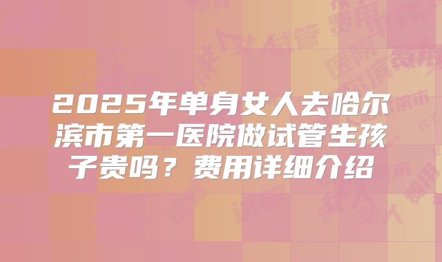 2025年单身女人去哈尔滨市第一医院做试管生孩子贵吗？费用详细介绍