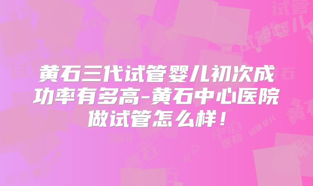 黄石三代试管婴儿初次成功率有多高-黄石中心医院做试管怎么样！