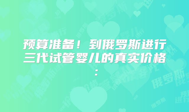 预算准备！到俄罗斯进行三代试管婴儿的真实价格：