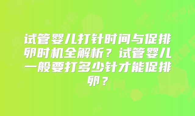 试管婴儿打针时间与促排卵时机全解析？试管婴儿一般要打多少针才能促排卵？