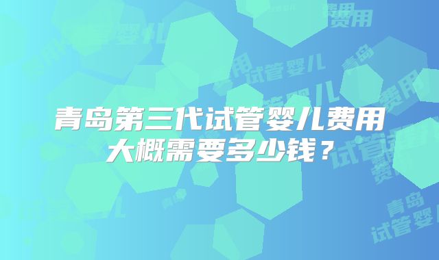 青岛第三代试管婴儿费用大概需要多少钱?