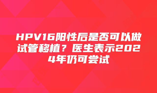 HPV16阳性后是否可以做试管移植?医生表示2024年仍可尝试