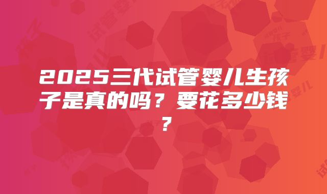 2025三代试管婴儿生孩子是真的吗？要花多少钱？