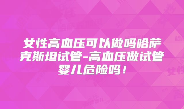 女性高血压可以做吗哈萨克斯坦试管-高血压做试管婴儿危险吗！