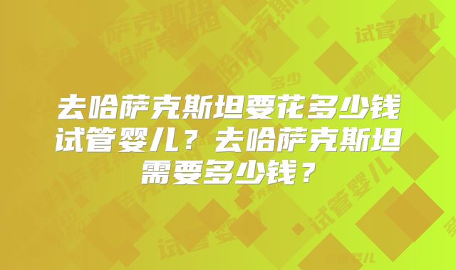 去哈萨克斯坦要花多少钱试管婴儿？去哈萨克斯坦需要多少钱？