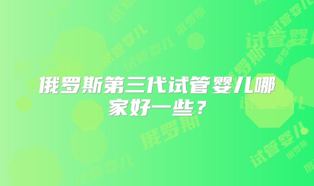 俄罗斯第三代试管婴儿哪家好一些？