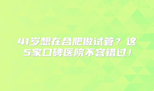 41岁想在合肥做试管?这5家口碑医院不容错过!