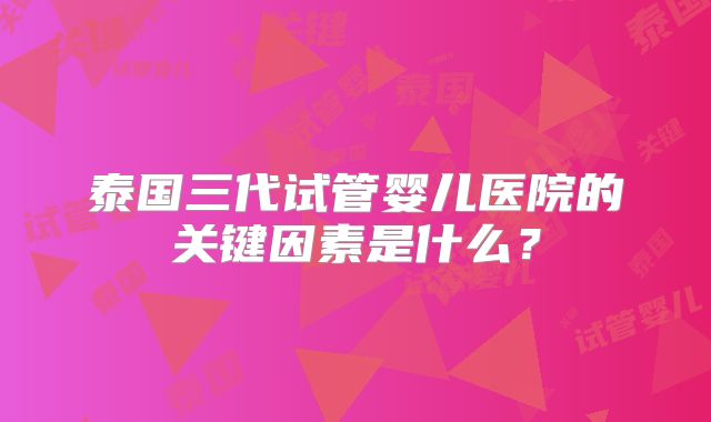 泰国三代试管婴儿医院的关键因素是什么?