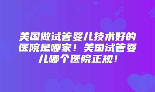 美国做试管婴儿技术好的医院是哪家！美国试管婴儿哪个医院正规！
