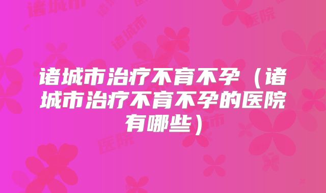 诸城市治疗不育不孕(诸城市治疗不育不孕的医院有哪些)