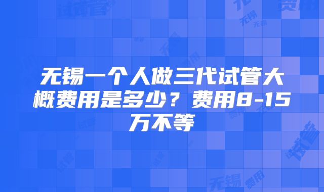 无锡一个人做三代试管大概费用是多少？费用8-15万不等