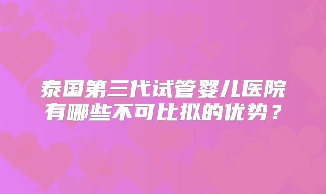 泰国第三代试管婴儿医院有哪些不可比拟的优势？