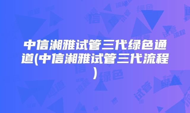 中信湘雅试管三代绿色通道(中信湘雅试管三代流程)