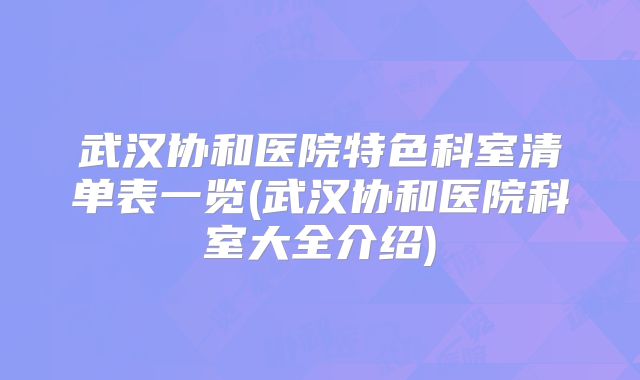 武汉协和医院特色科室清单表一览(武汉协和医院科室大全介绍)