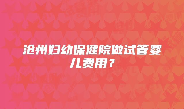 沧州妇幼保健院做试管婴儿费用？