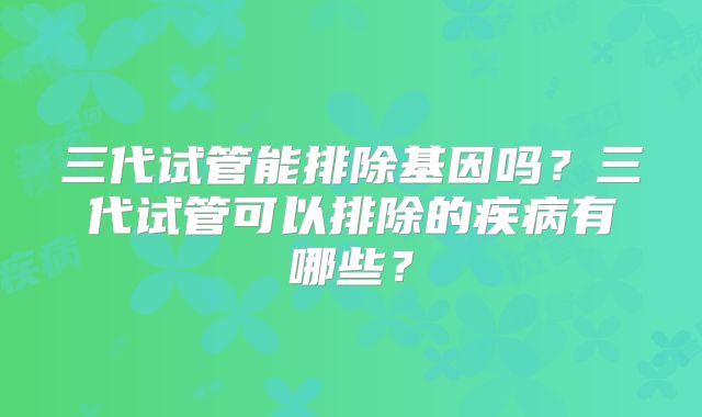 三代试管能排除基因吗？三代试管可以排除的疾病有哪些？