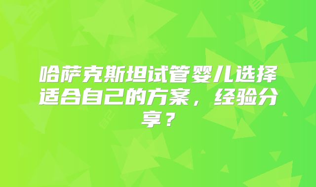 哈萨克斯坦试管婴儿选择适合自己的方案，经验分享？