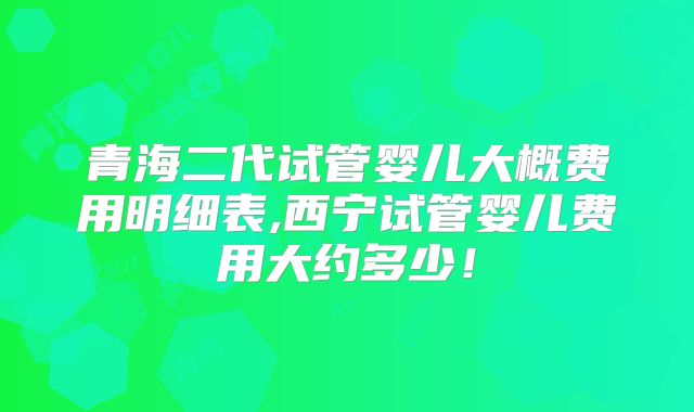 青海二代试管婴儿大概费用明细表,西宁试管婴儿费用大约多少！