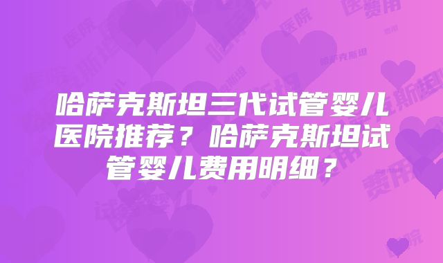 哈萨克斯坦三代试管婴儿医院推荐?哈萨克斯坦试管婴儿费用明细?