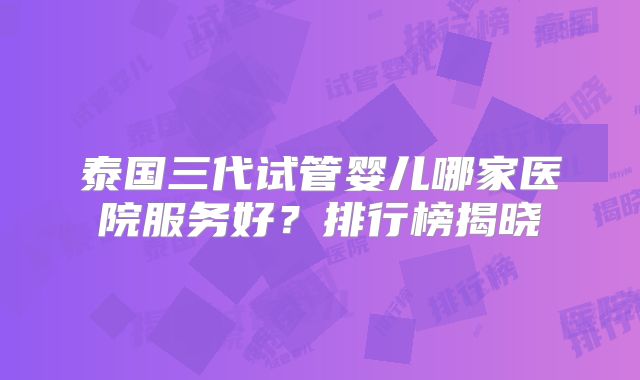 泰国三代试管婴儿哪家医院服务好？排行榜揭晓