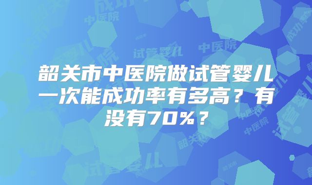 韶关市中医院做试管婴儿一次能成功率有多高?有没有70%?