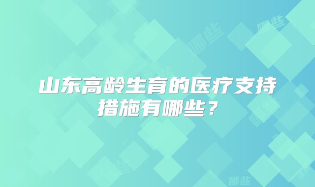 山东高龄生育的医疗支持措施有哪些?