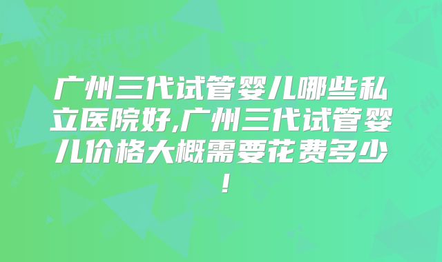 广州三代试管婴儿哪些私立医院好,广州三代试管婴儿价格大概需要花费多少!
